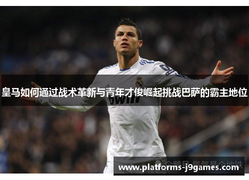 皇马如何通过战术革新与青年才俊崛起挑战巴萨的霸主地位 皇马如何通过战术革新与青年才俊崛起挑战巴萨的霸主地位