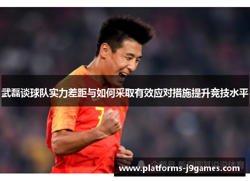 武磊谈球队实力差距与如何采取有效应对措施提升竞技水平