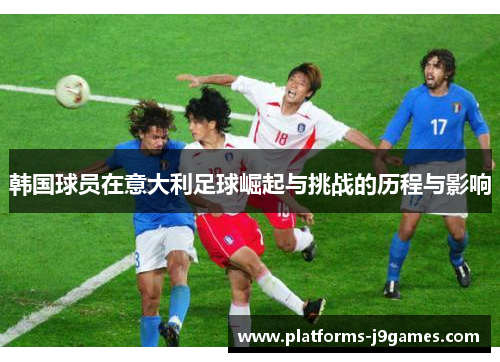 韩国球员在意大利足球崛起与挑战的历程与影响 韩国球员在意大利足球崛起与挑战的历程与影响