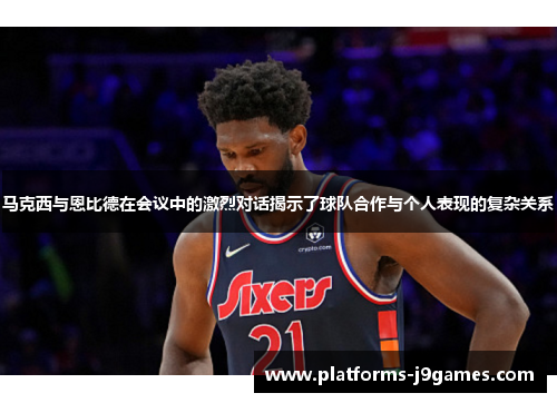 马克西与恩比德在会议中的激烈对话揭示了球队合作与个人表现的复杂关系